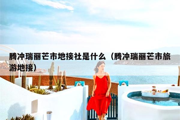 腾冲瑞丽芒市地接社是什么（腾冲瑞丽芒市旅游地接）