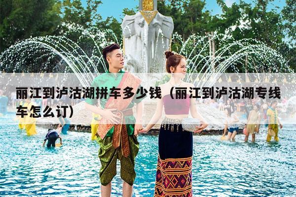 丽江到泸沽湖拼车多少钱（丽江到泸沽湖专线车怎么订）