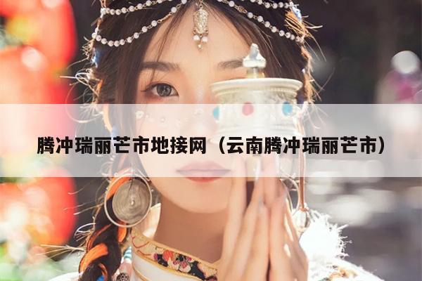 腾冲瑞丽芒市地接网（云南腾冲瑞丽芒市）