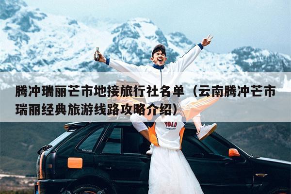 腾冲瑞丽芒市地接旅行社名单（云南腾冲芒市瑞丽经典旅游线路攻略介绍）