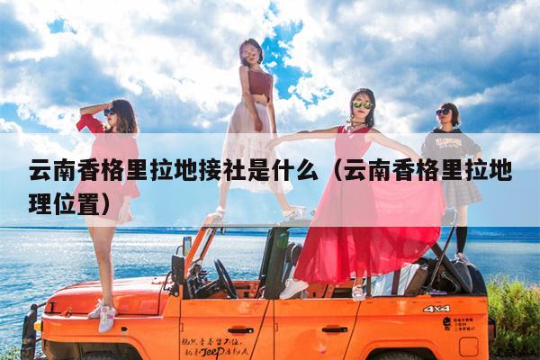 云南香格里拉地接社是什么（云南香格里拉地理位置）