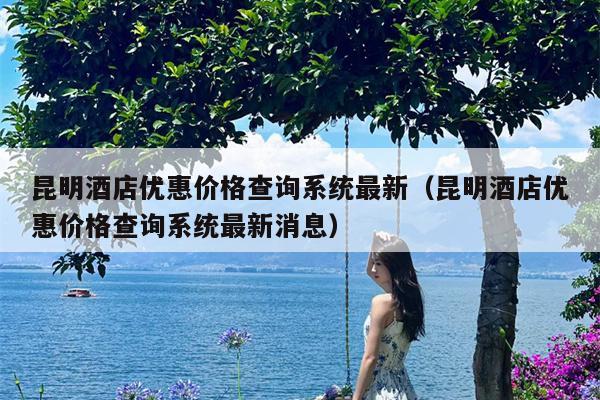 昆明酒店优惠价格查询系统最新（昆明酒店优惠价格查询系统最新消息）