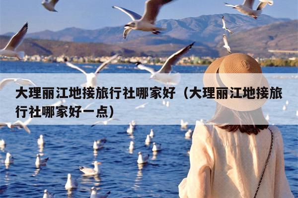 大理丽江地接旅行社哪家好（大理丽江地接旅行社哪家好一点）