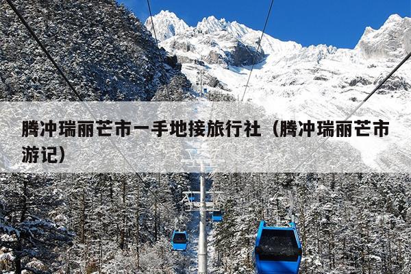 腾冲瑞丽芒市一手地接旅行社（腾冲瑞丽芒市游记）