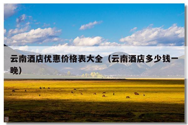 云南酒店优惠价格表大全（云南酒店多少钱一晚）
