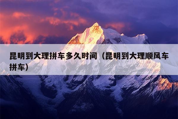 昆明到大理拼车多久时间（昆明到大理顺风车拼车）