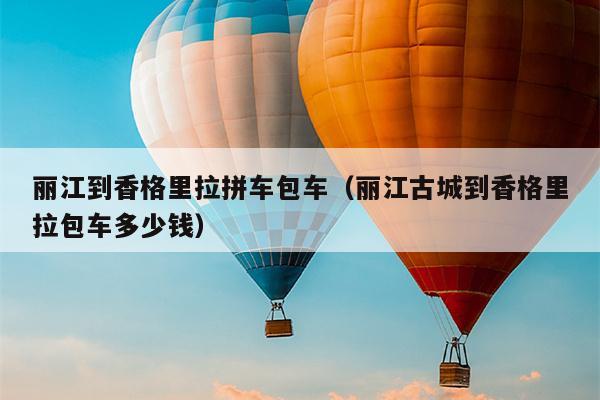 丽江到香格里拉拼车包车（丽江古城到香格里拉包车多少钱）