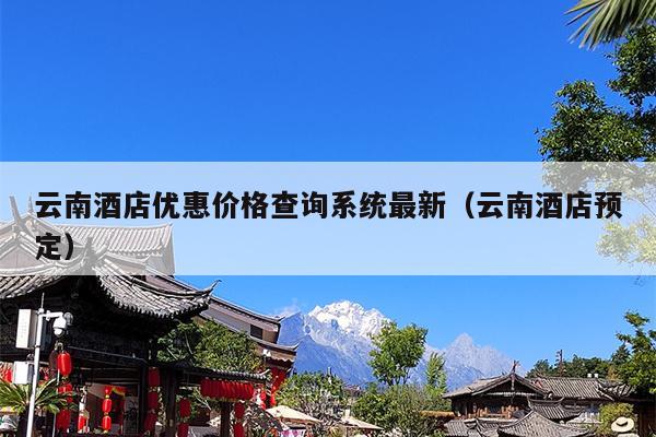 云南酒店优惠价格查询系统最新（云南酒店预定）