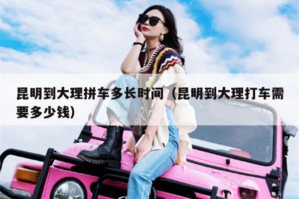 昆明到大理拼车多长时间（昆明到大理打车需要多少钱）