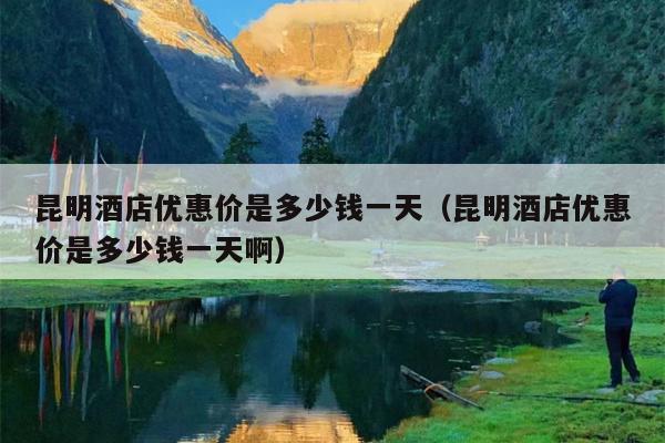 昆明酒店优惠价是多少钱一天（昆明酒店优惠价是多少钱一天啊）