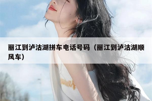丽江到泸沽湖拼车电话号码（丽江到泸沽湖顺风车）
