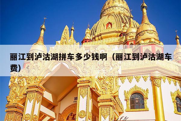 丽江到泸沽湖拼车多少钱啊（丽江到泸沽湖车费）