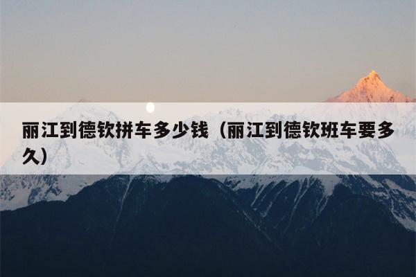 丽江到德钦拼车多少钱（丽江到德钦班车要多久）