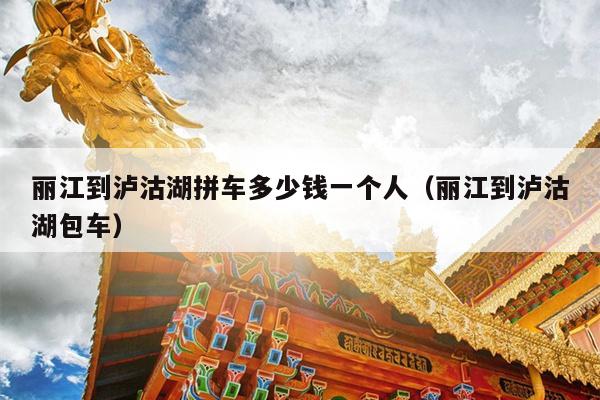 丽江到泸沽湖拼车多少钱一个人（丽江到泸沽湖包车）