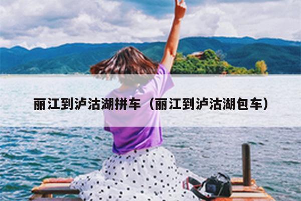 丽江到泸沽湖拼车（丽江到泸沽湖包车）
