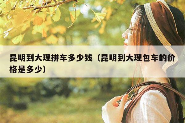 昆明到大理拼车多少钱（昆明到大理包车的价格是多少）