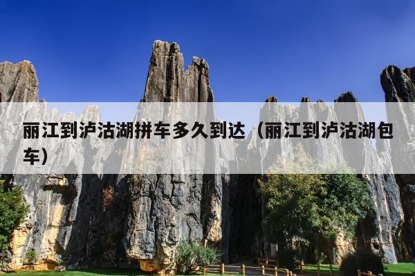 丽江到泸沽湖拼车多久到达（丽江到泸沽湖包车）