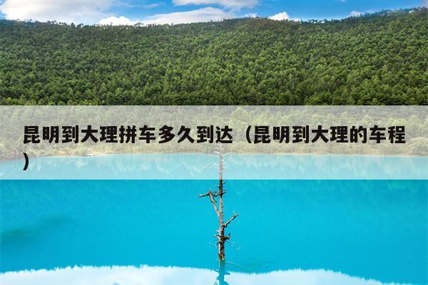 昆明到大理拼车多久到达（昆明到大理的车程）