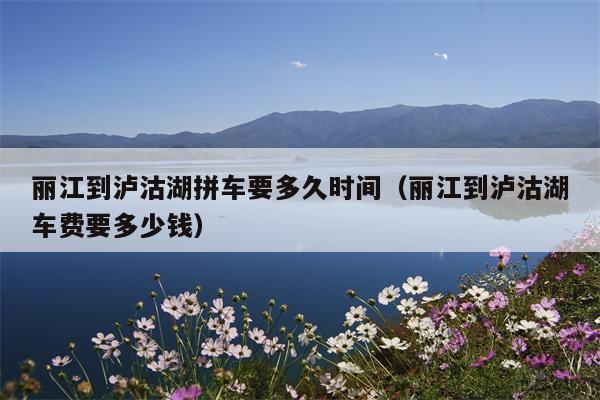 丽江到泸沽湖拼车要多久时间（丽江到泸沽湖车费要多少钱）