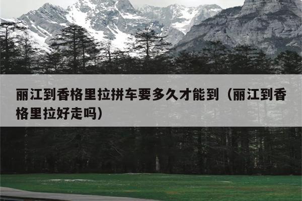 丽江到香格里拉拼车要多久才能到（丽江到香格里拉好走吗）