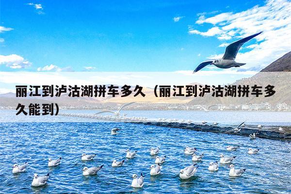 丽江到泸沽湖拼车多久（丽江到泸沽湖拼车多久能到）