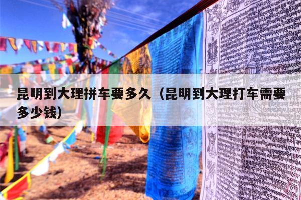 昆明到大理拼车要多久（昆明到大理打车需要多少钱）