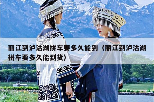 丽江到泸沽湖拼车要多久能到（丽江到泸沽湖拼车要多久能到货）