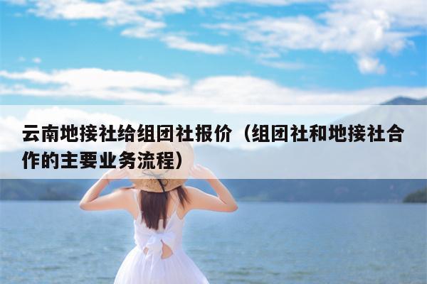 云南地接社给组团社报价（组团社和地接社合作的主要业务流程）