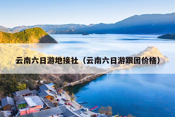云南六日游地接社（云南六日游跟团价格）