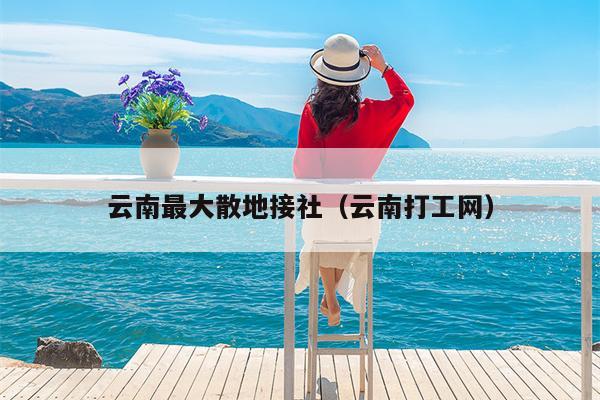云南最大散地接社（云南打工网）