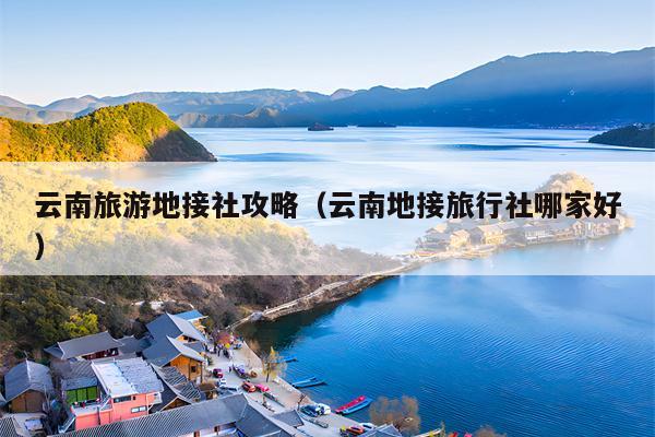 云南旅游地接社攻略（云南地接旅行社哪家好）