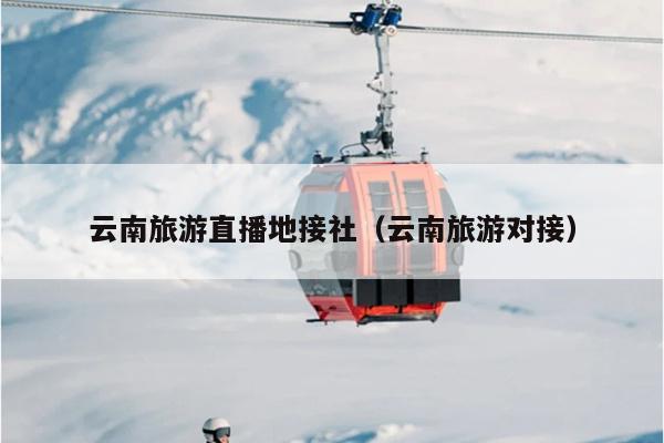 云南旅游直播地接社（云南旅游对接）