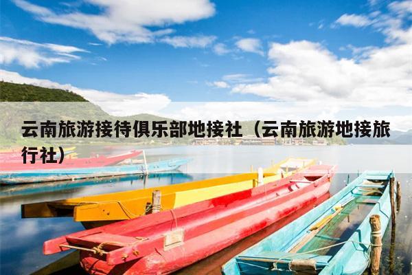 云南旅游接待俱乐部地接社（云南旅游地接旅行社）