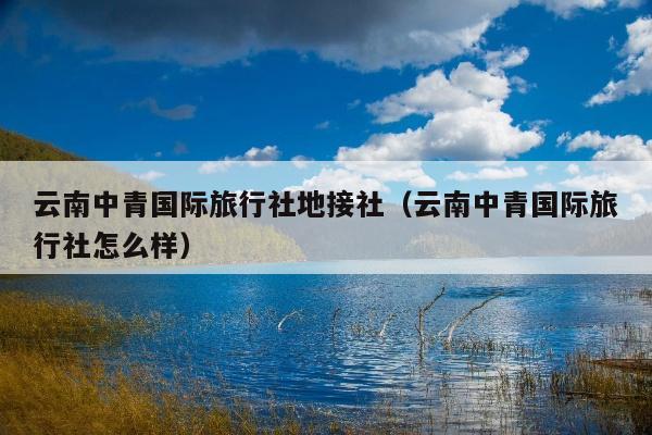 云南中青国际旅行社地接社（云南中青国际旅行社怎么样）