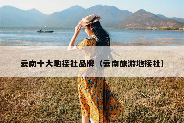 云南十大地接社品牌（云南旅游地接社）