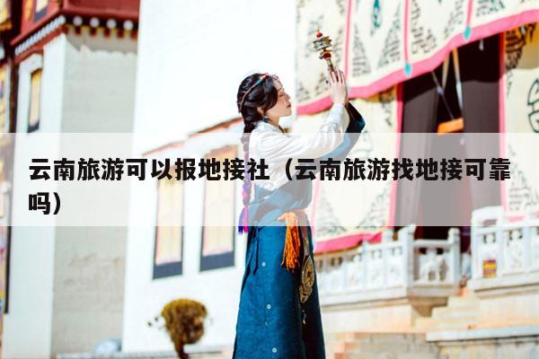 云南旅游可以报地接社（云南旅游找地接可靠吗）