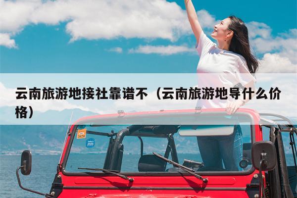 云南旅游地接社靠谱不（云南旅游地导什么价格）