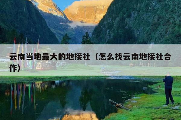 云南当地最大的地接社（怎么找云南地接社合作）