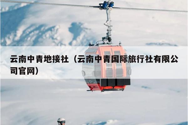 云南中青地接社（云南中青国际旅行社有限公司官网）