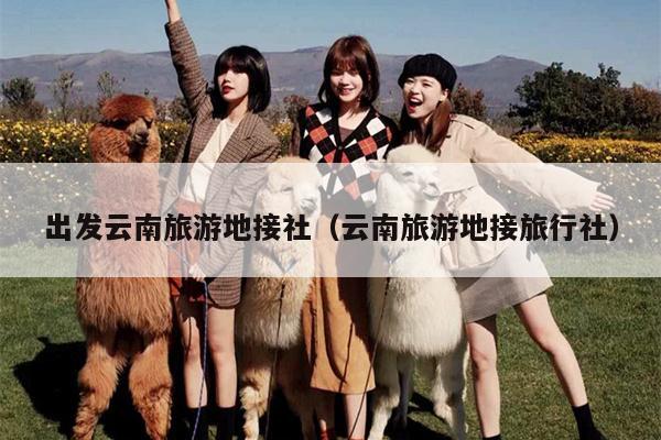 出发云南旅游地接社（云南旅游地接旅行社）