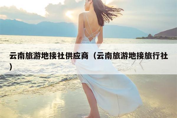云南旅游地接社供应商（云南旅游地接旅行社）