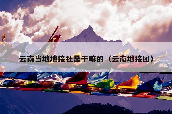 云南当地地接社是干嘛的（云南地接团）