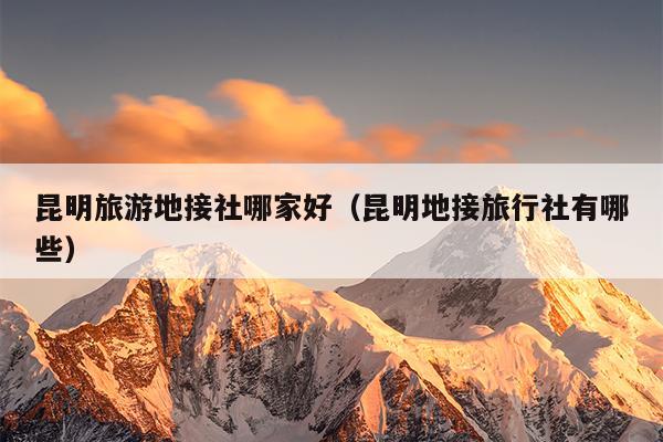 昆明旅游地接社哪家好（昆明地接旅行社有哪些）