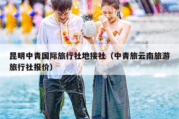 昆明中青国际旅行社地接社（中青旅云南旅游旅行社报价）