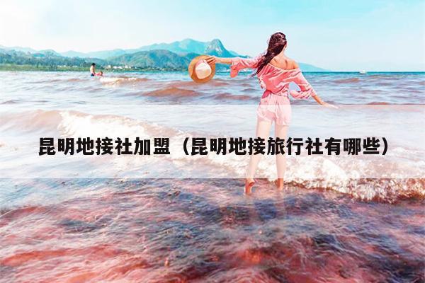 昆明地接社加盟（昆明地接旅行社有哪些）