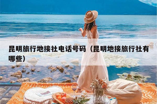 昆明旅行地接社电话号码（昆明地接旅行社有哪些）