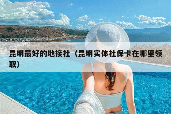 昆明最好的地接社（昆明实体社保卡在哪里领取）