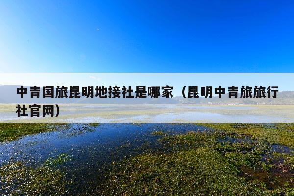 中青国旅昆明地接社是哪家（昆明中青旅旅行社官网）