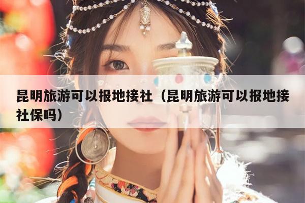 昆明旅游可以报地接社（昆明旅游可以报地接社保吗）