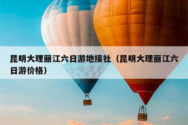 昆明大理丽江六日游地接社（昆明大理丽江六日游价格）